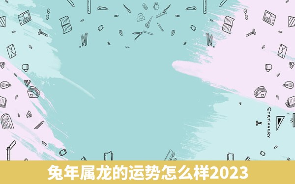 兔年属龙的运势怎么样2023