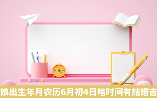 姑娘出生年月农历6月初4日啥时间有结婚吉日