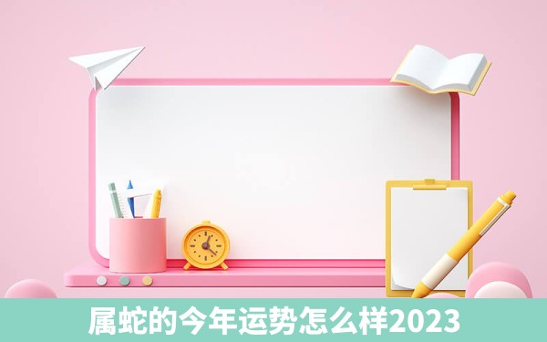 属蛇的今年运势怎么样2023