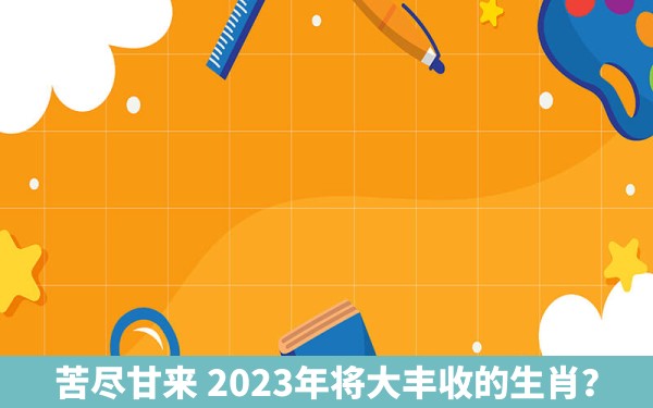 苦尽甘来 2023年将大丰收的生肖？