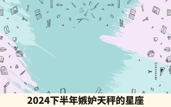 2024下半年嫉妒天秤的星座