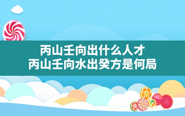 丙山壬向出什么人才,丙山壬向水出癸方是何局 - 一测网