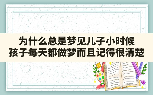 为什么总是梦见儿子小时候,孩子每天都做梦而且记得很清楚 - 一测网