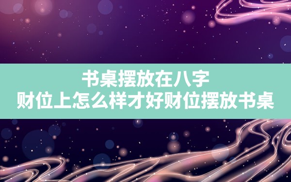 书桌摆放在八字财位上怎么样才好_财位 摆放 书桌 运势 八字图