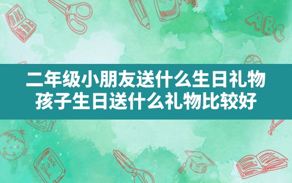 二年级小朋友送什么生日礼物,孩子生日送什么礼物比较好 - 一测网