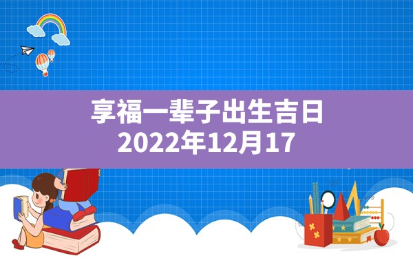 享福一辈子出生吉日,2022年12月17日出生的宝宝吉日吉时 - 一测网