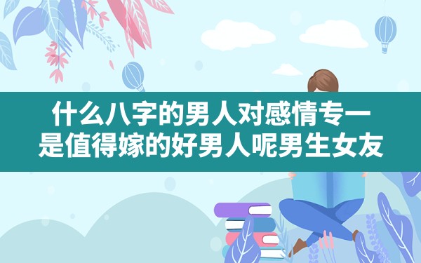 什么八字的男人对感情专一,是值得嫁的好男人呢,男生 女友 命理 女生 八字分析