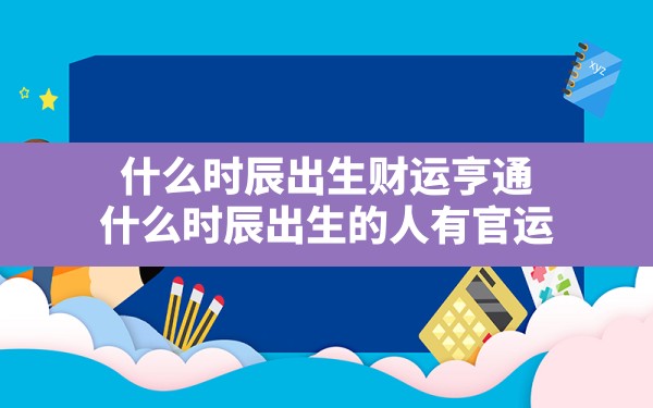 什么时辰出生财运亨通_什么时辰出生的人有官运 - 一测网