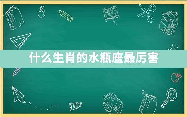 什么生肖的水瓶座最厉害 - 一测网