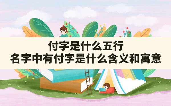 付字是什么五行,名字中有付字是什么含义和寓意 - 一测网