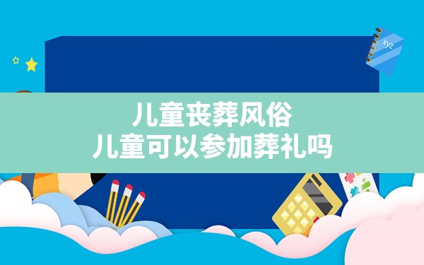 儿童丧葬风俗,儿童可以参加葬礼吗 - 一测网