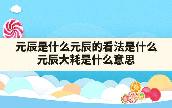 元辰是什么,元辰的看法是什么?,元辰大耗是什么意思 - 一测网