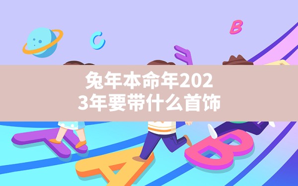 兔年本命年2023年要带什么首饰,2023年会披麻戴孝的生肖 - 一测网