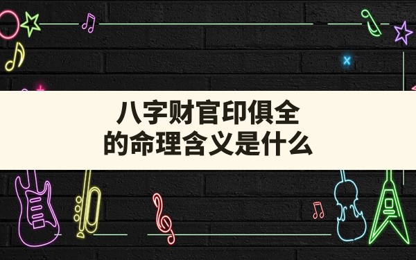 八字财官印俱全的命理含义是什么,八字官印命局俱全财库女命 - 一测网