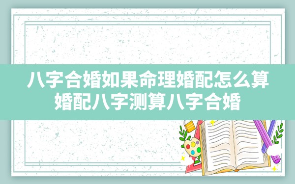 八字 合婚 如果 命理 婚配怎么算(婚配八字测算八字合婚)