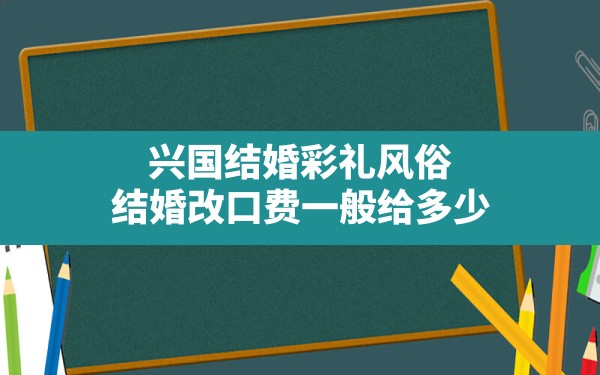 兴国结婚彩礼风俗,结婚改口费一般给多少 - 一测网