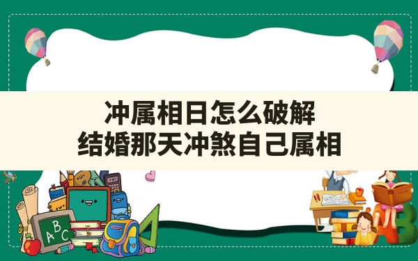 冲属相日怎么破解,结婚那天冲煞自己属相 - 一测网