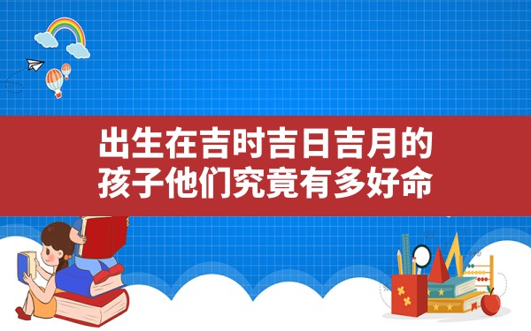 出生在吉时吉日吉月的孩子他们究竟有多好命