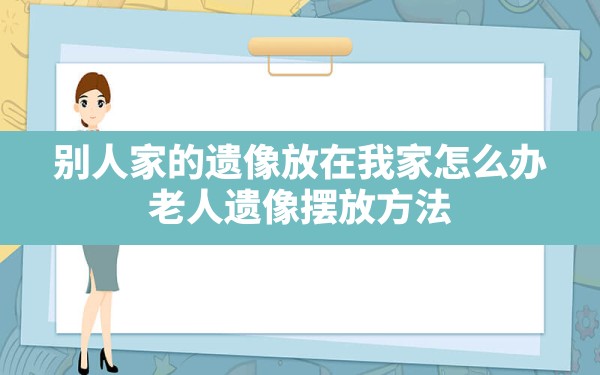 别人家的遗像放在我家怎么办(老人遗像摆放方法) - 一测网