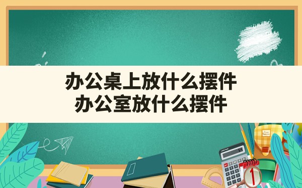 办公桌上放什么摆件,办公室放什么摆件 - 一测网