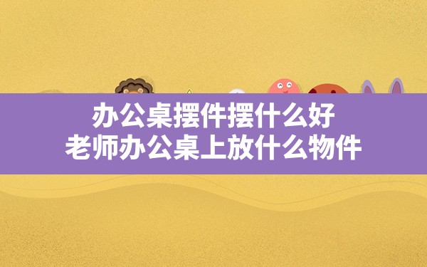 办公桌摆件摆什么好(老师办公桌上放什么物件) - 一测网