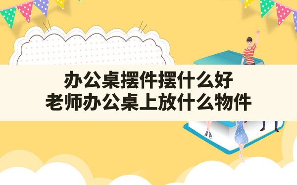 办公桌摆件摆什么好,老师办公桌上放什么物件 - 一测网