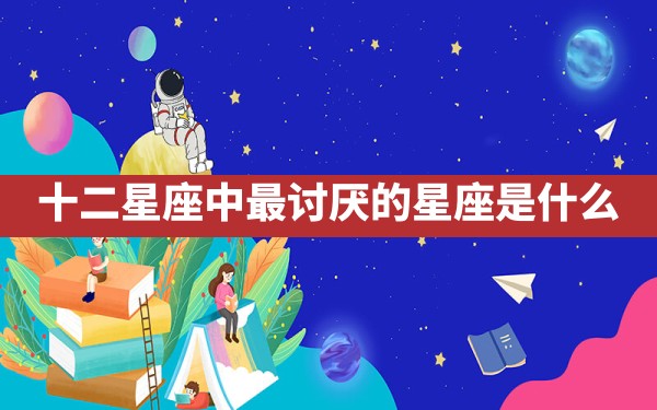 十二星座中最讨厌的星座是什么 - 一测网