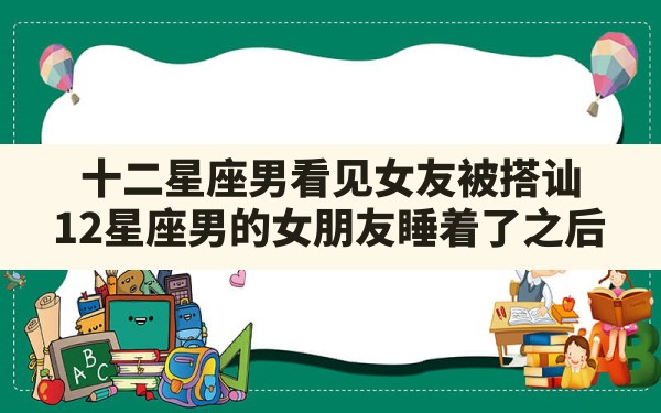 十二星座男看见女友被搭讪,12星座男的女朋友睡着了之后 - 一测网