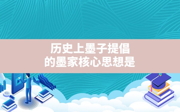 历史上墨子提倡的墨家核心思想是,墨子创立墨家学派首领被称为什么 - 一测网