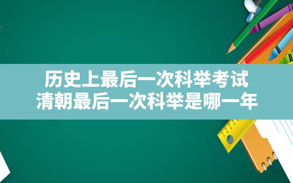 历史上最后一次科举考试,清朝最后一次科举是哪一年 - 一测网