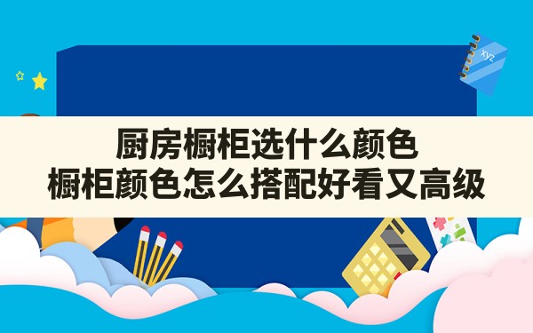 厨房橱柜选什么颜色,橱柜颜色怎么搭配好看又高级 - 一测网