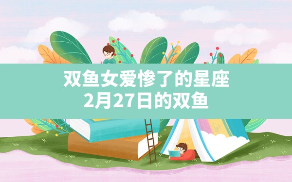 双鱼女爱惨了的星座,2月27日的双鱼座上升星座是什么 - 一测网