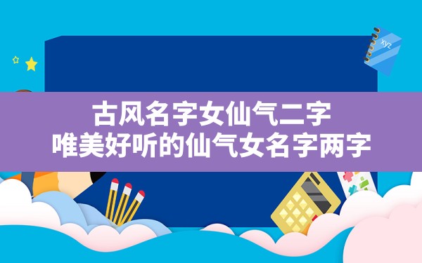 古风名字女仙气二字,唯美好听的仙气女名字两字 - 一测网