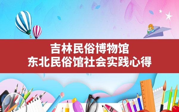 吉林民俗博物馆,东北民俗馆社会实践心得 - 一测网