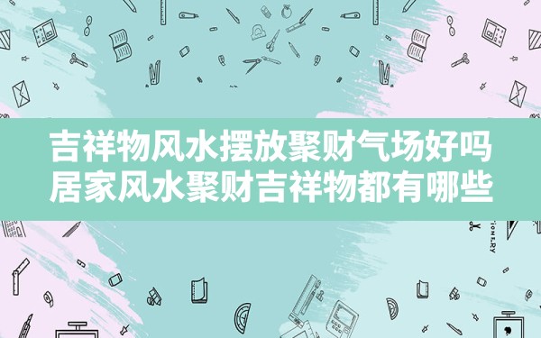 吉祥物风水摆放聚财气场好吗,居家风水:聚财吉祥物都有哪些 - 一测网