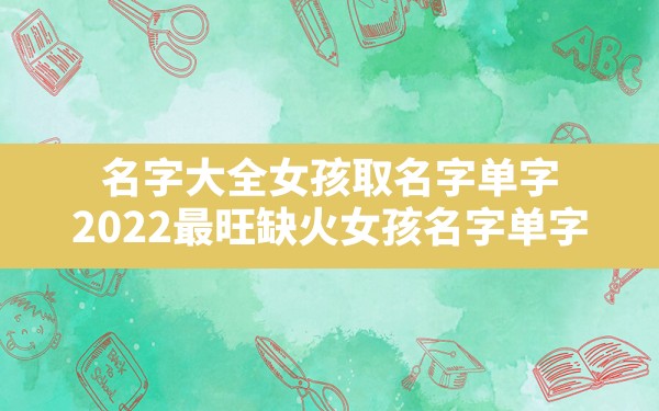 名字大全女孩取名字单字,2022最旺缺火女孩名字单字 - 一测网