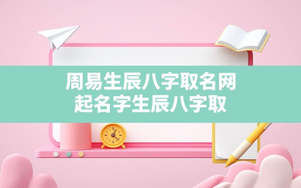 周易生辰八字取名网,起名字生辰八字取名大全2022免费 - 一测网