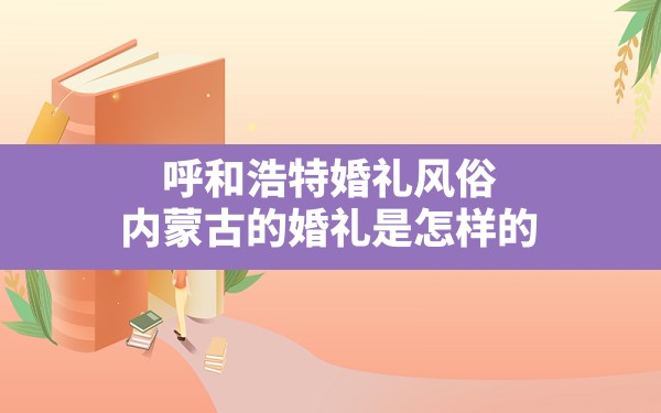 呼和浩特婚礼风俗(内蒙古的婚礼是怎样的) - 一测网