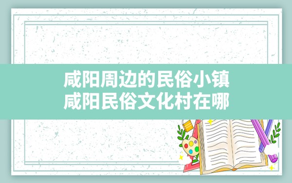 咸阳周边的民俗小镇,咸阳民俗文化村在哪 - 一测网