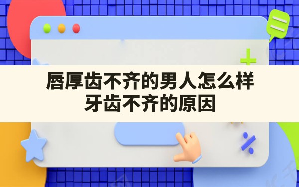 唇厚齿不齐的男人怎么样,牙齿不齐的原因 - 一测网