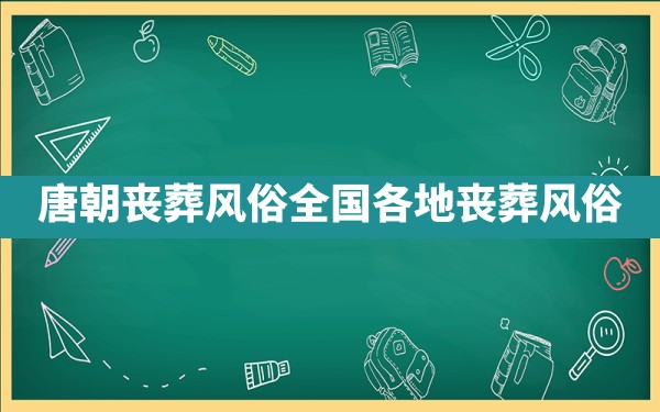 唐朝丧葬风俗,全国各地丧葬风俗 - 一测网