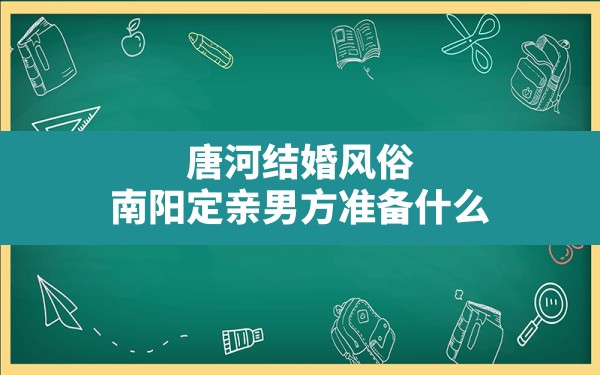 唐河结婚风俗,南阳定亲男方准备什么 - 一测网