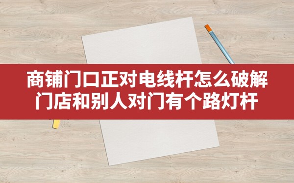 商铺门口正对电线杆怎么破解,门店和别人对门有个路灯杆 - 一测网