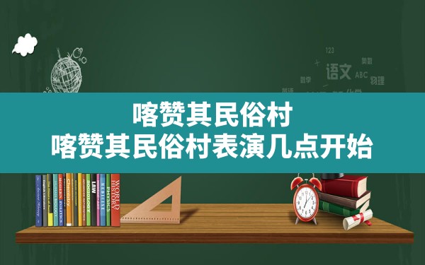 喀赞其民俗村,喀赞其民俗村表演几点开始 - 一测网