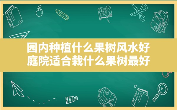 园内种植什么果树风水好(庭院适合栽什么果树最好) - 一测网