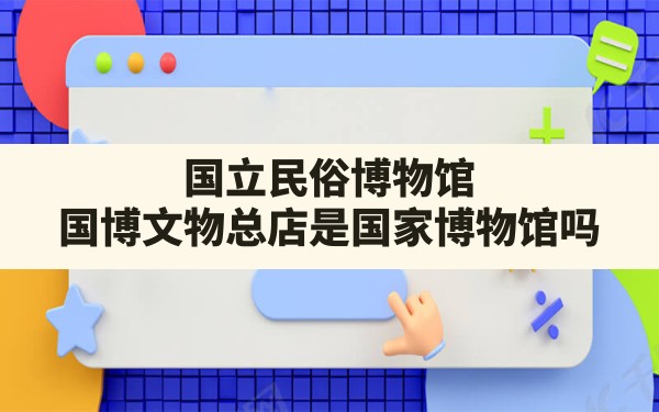 国立民俗博物馆,国博文物总店是国家博物馆吗 - 一测网