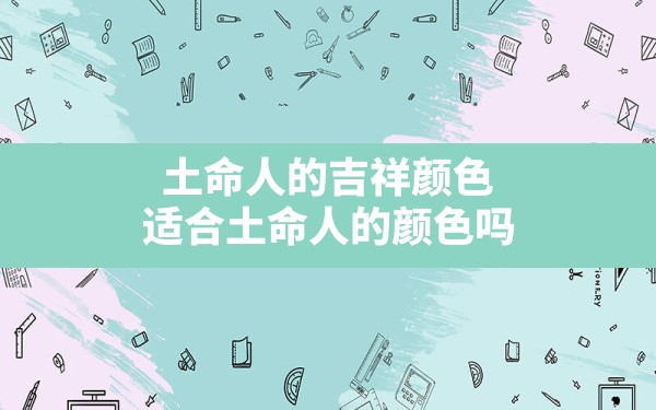 土命人的吉祥颜色适合土命人的颜色吗,五行属土不适合什么颜色 - 一测网