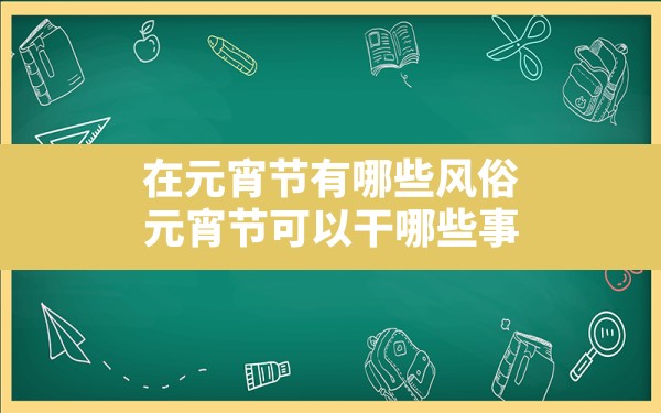 在元宵节有哪些风俗(元宵节可以干哪些事) - 一测网