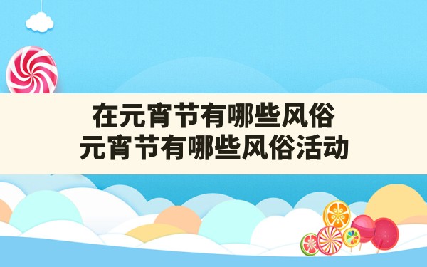 在元宵节有哪些风俗,元宵节有哪些风俗活动 - 一测网