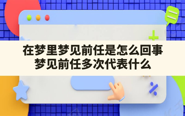 在梦里梦见前任是怎么回事,梦见前任多次代表什么 - 一测网